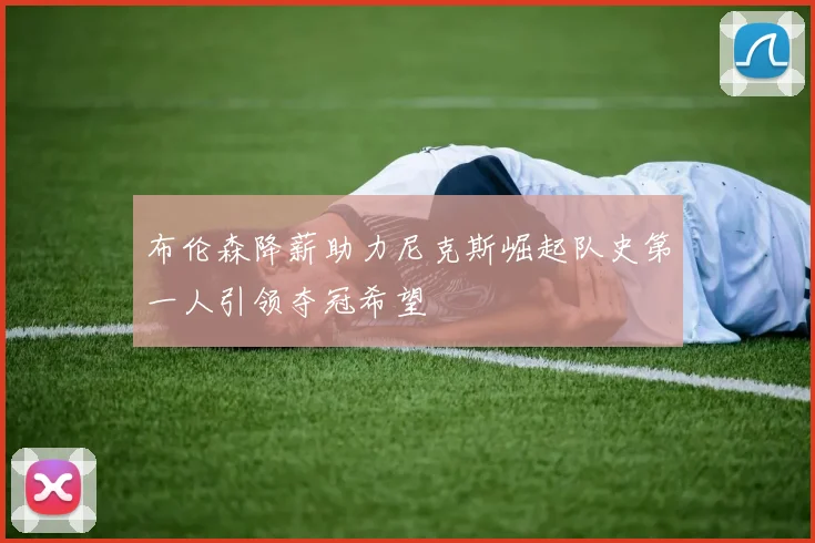 布伦森降薪助力尼克斯崛起队史第一人引领夺冠希望