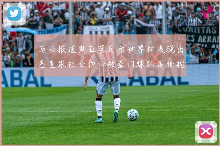 马卡报道奥亚萨瓦尔世界杯表现出色皇家社会担心被豪门球队高价挖角
