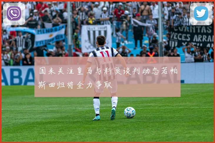 国米关注皇马与科莫谈判动态若帕斯回归将全力争取