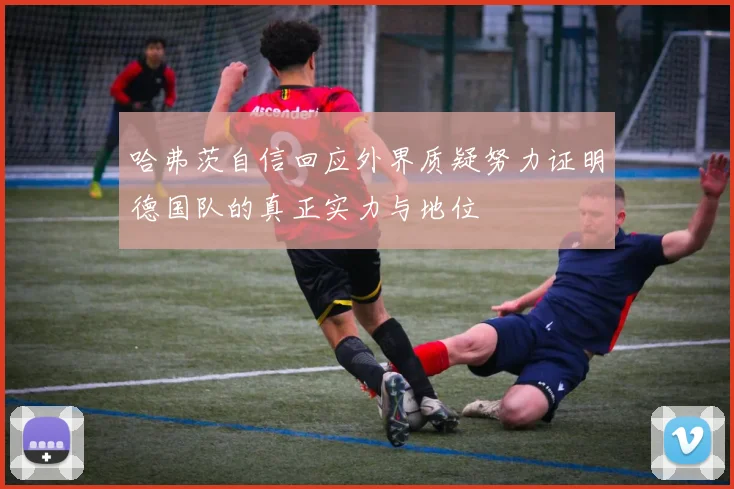 哈弗茨自信回应外界质疑努力证明德国队的真正实力与地位