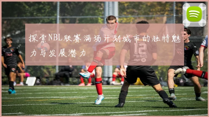 探索NBL联赛满场计划城市的独特魅力与发展潜力