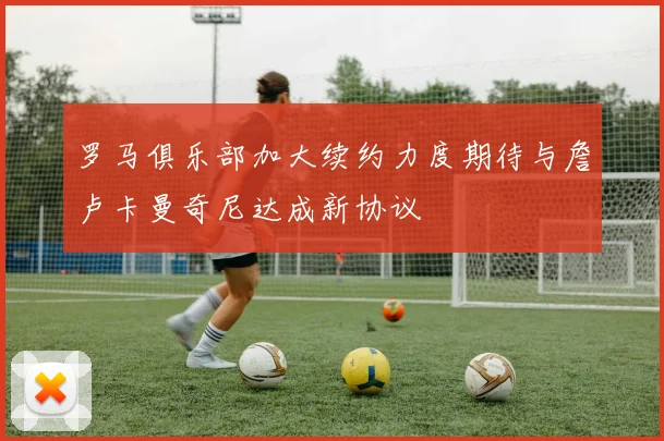罗马俱乐部加大续约力度期待与詹卢卡曼奇尼达成新协议
