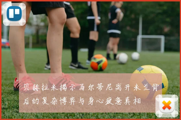 贝赫拉米揭示马尔蒂尼离开米兰背后的复杂博弈与身心疲惫真相