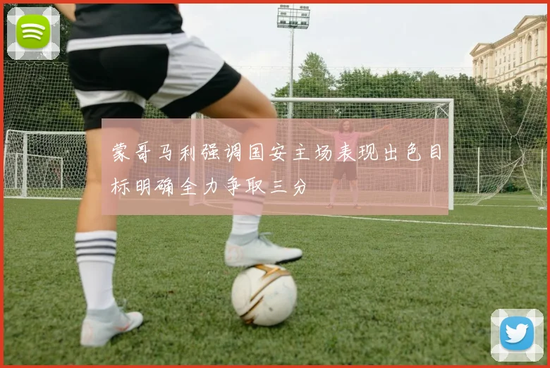 蒙哥马利强调国安主场表现出色目标明确全力争取三分