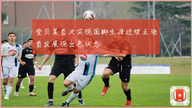 登贝莱首次实现国脚生涯连续五场首发展现出色状态
